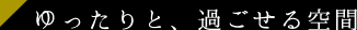 ゆったりと、過ごせる空間