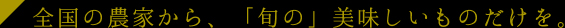 全国の農家から、「旬の」美味しいものだけを。